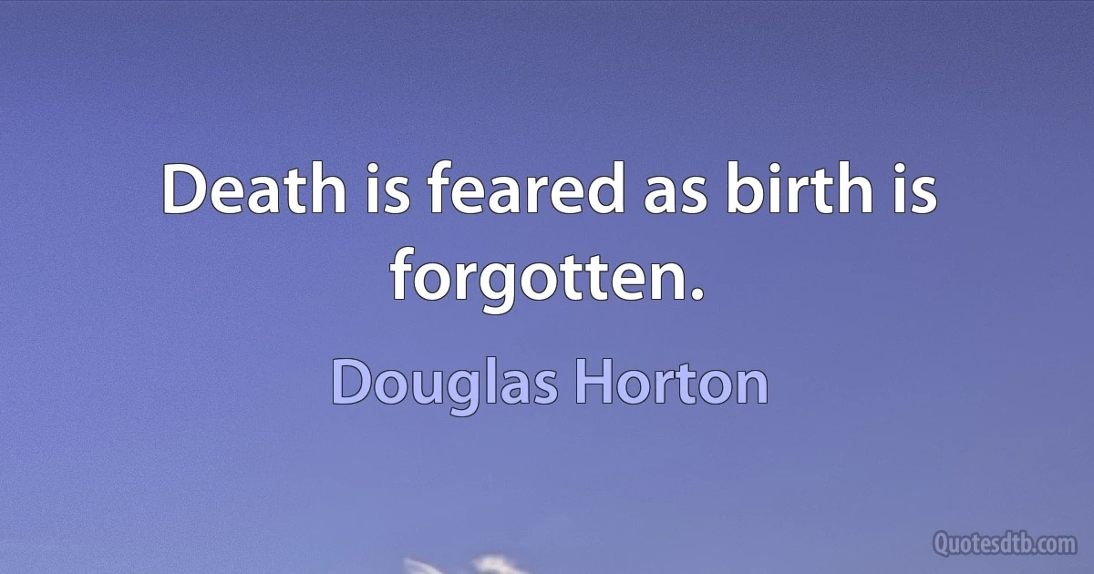 Death is feared as birth is forgotten. (Douglas Horton)