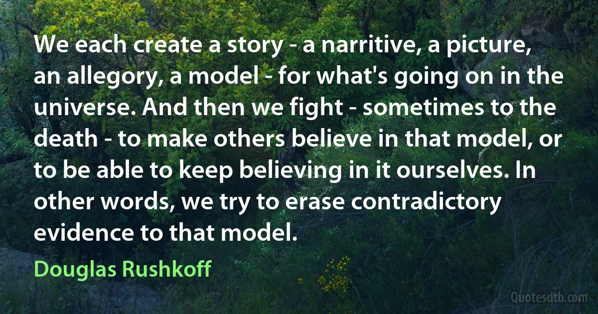 We each create a story - a narritive, a picture, an allegory, a model - for what's going on in the universe. And then we fight - sometimes to the death - to make others believe in that model, or to be able to keep believing in it ourselves. In other words, we try to erase contradictory evidence to that model. (Douglas Rushkoff)