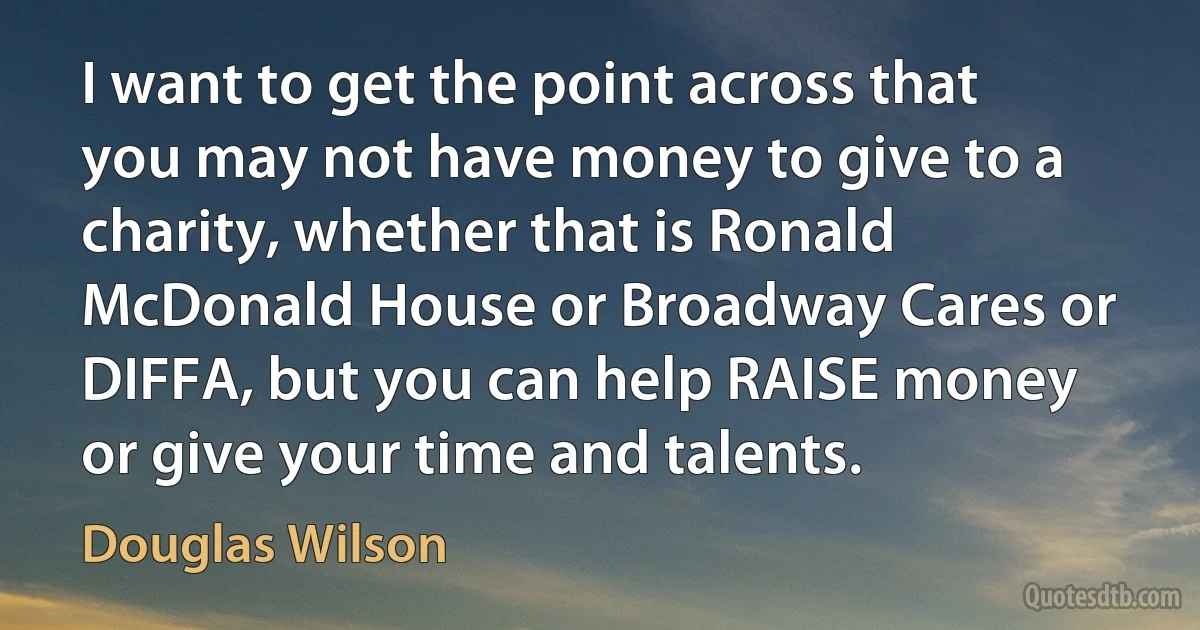 I want to get the point across that you may not have money to give to a charity, whether that is Ronald McDonald House or Broadway Cares or DIFFA, but you can help RAISE money or give your time and talents. (Douglas Wilson)