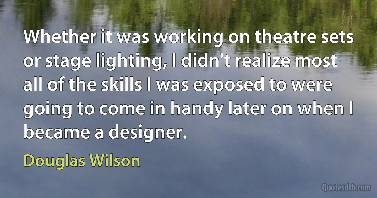 Whether it was working on theatre sets or stage lighting, I didn't realize most all of the skills I was exposed to were going to come in handy later on when I became a designer. (Douglas Wilson)