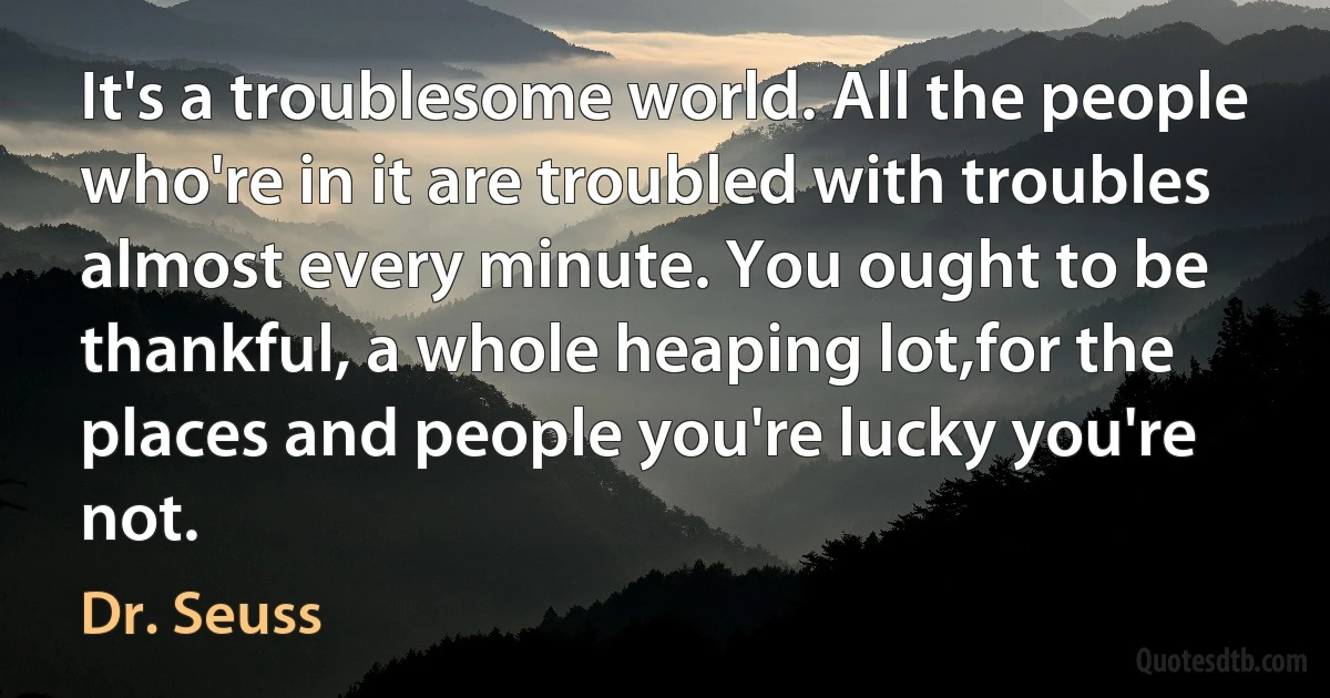 It's a troublesome world. All the people who're in it are troubled with troubles almost every minute. You ought to be thankful, a whole heaping lot,for the places and people you're lucky you're not. (Dr. Seuss)