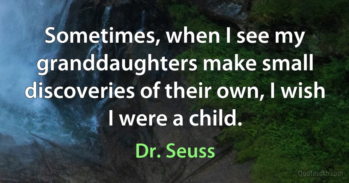 Sometimes, when I see my granddaughters make small discoveries of their own, I wish I were a child. (Dr. Seuss)