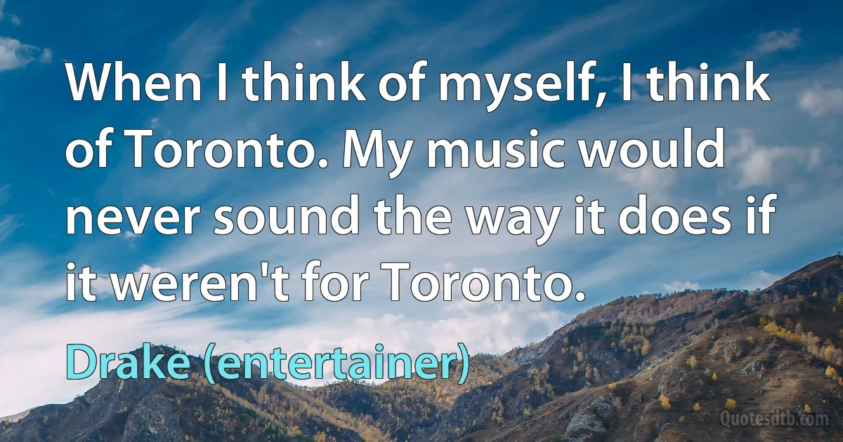 When I think of myself, I think of Toronto. My music would never sound the way it does if it weren't for Toronto. (Drake (entertainer))