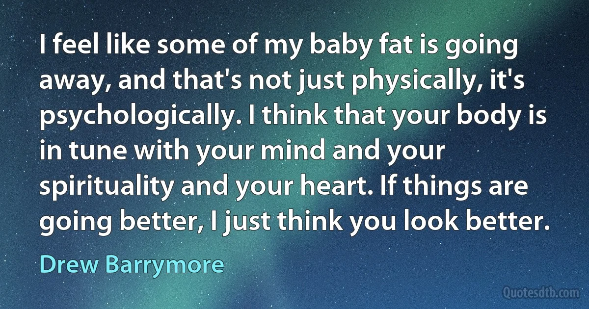 I feel like some of my baby fat is going away, and that's not just physically, it's psychologically. I think that your body is in tune with your mind and your spirituality and your heart. If things are going better, I just think you look better. (Drew Barrymore)