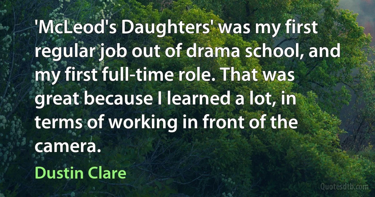 'McLeod's Daughters' was my first regular job out of drama school, and my first full-time role. That was great because I learned a lot, in terms of working in front of the camera. (Dustin Clare)