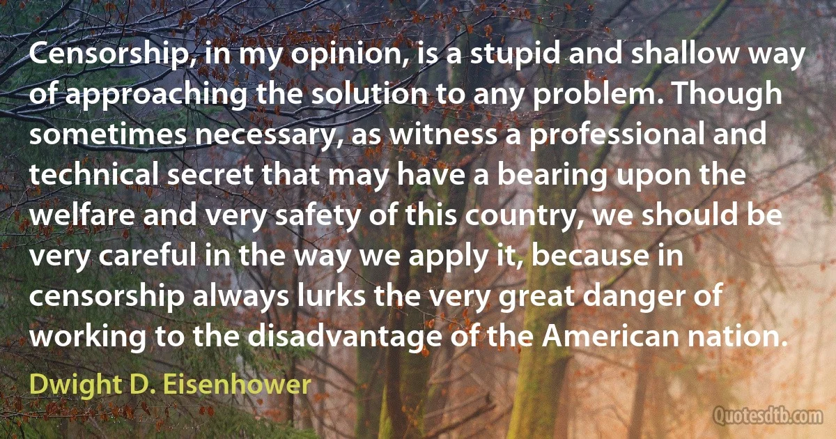 Censorship, in my opinion, is a stupid and shallow way of approaching the solution to any problem. Though sometimes necessary, as witness a professional and technical secret that may have a bearing upon the welfare and very safety of this country, we should be very careful in the way we apply it, because in censorship always lurks the very great danger of working to the disadvantage of the American nation. (Dwight D. Eisenhower)