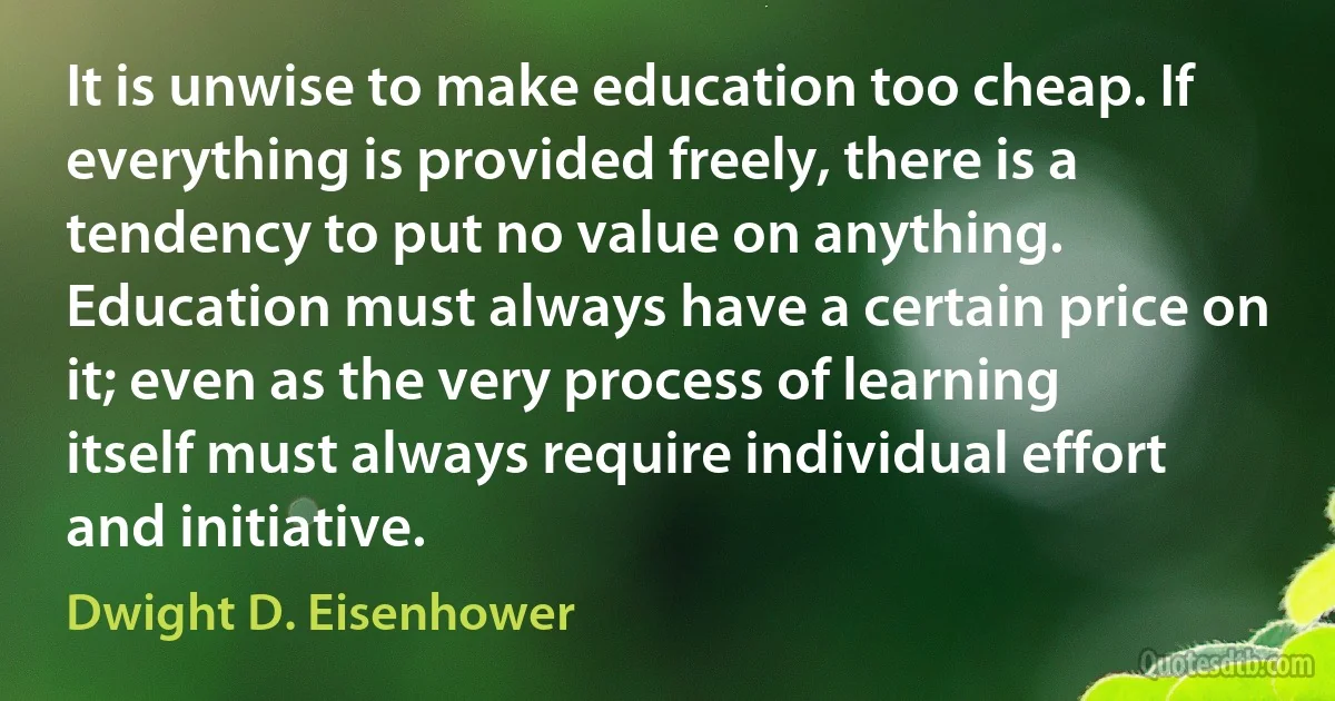 It is unwise to make education too cheap. If everything is provided freely, there is a tendency to put no value on anything. Education must always have a certain price on it; even as the very process of learning itself must always require individual effort and initiative. (Dwight D. Eisenhower)