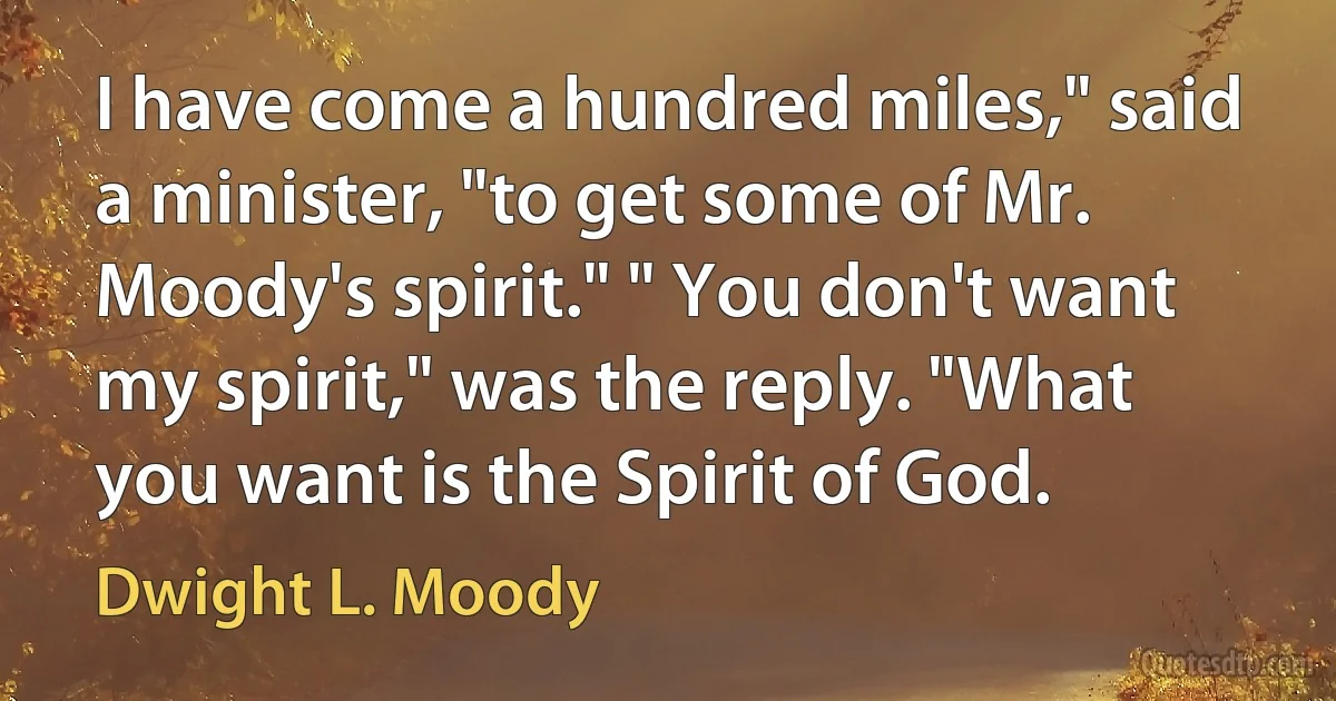 I have come a hundred miles," said a minister, "to get some of Mr. Moody's spirit." " You don't want my spirit," was the reply. "What you want is the Spirit of God. (Dwight L. Moody)