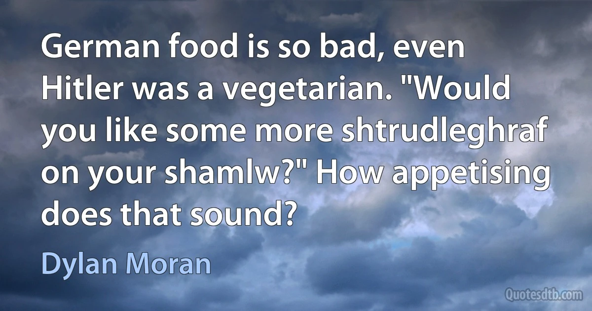 German food is so bad, even Hitler was a vegetarian. "Would you like some more shtrudleghraf on your shamlw?" How appetising does that sound? (Dylan Moran)