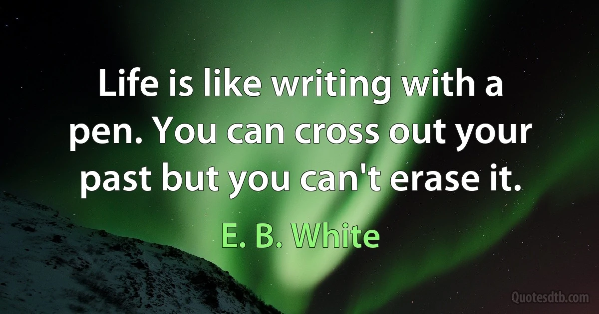 Life is like writing with a pen. You can cross out your past but you can't erase it. (E. B. White)