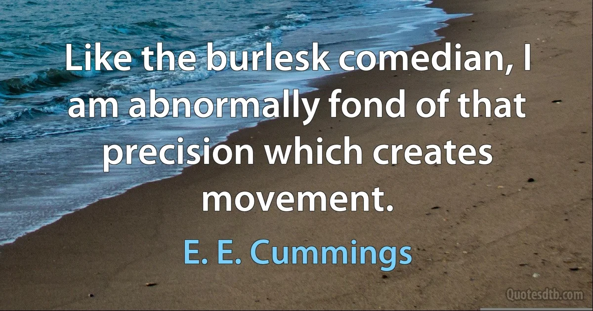 Like the burlesk comedian, I am abnormally fond of that precision which creates movement. (E. E. Cummings)