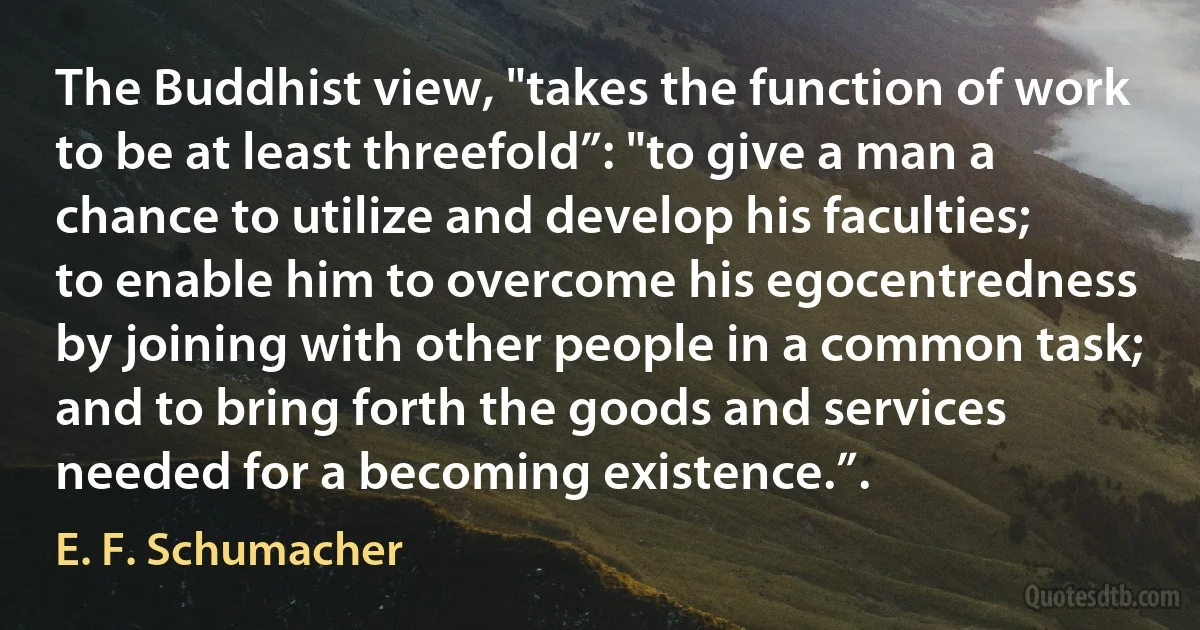 The Buddhist view, "takes the function of work to be at least threefold”: "to give a man a chance to utilize and develop his faculties; to enable him to overcome his egocentredness by joining with other people in a common task; and to bring forth the goods and services needed for a becoming existence.”. (E. F. Schumacher)