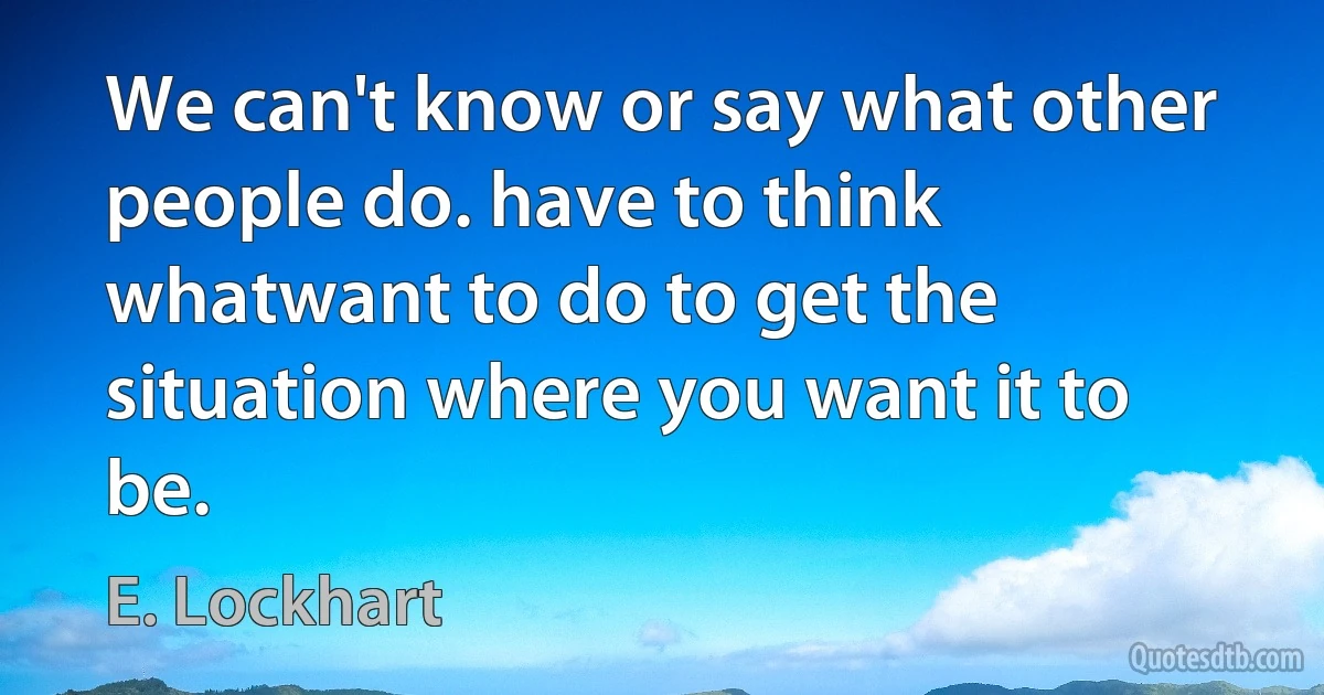 We can't know or say what other people do. have to think whatwant to do to get the situation where you want it to be. (E. Lockhart)