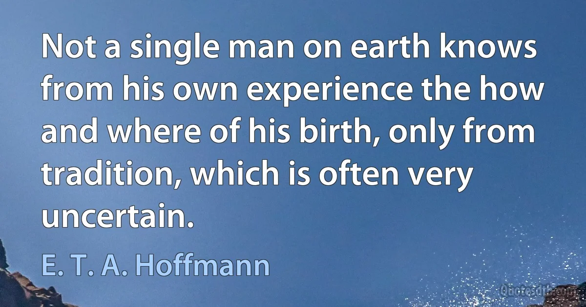 Not a single man on earth knows from his own experience the how and where of his birth, only from tradition, which is often very uncertain. (E. T. A. Hoffmann)