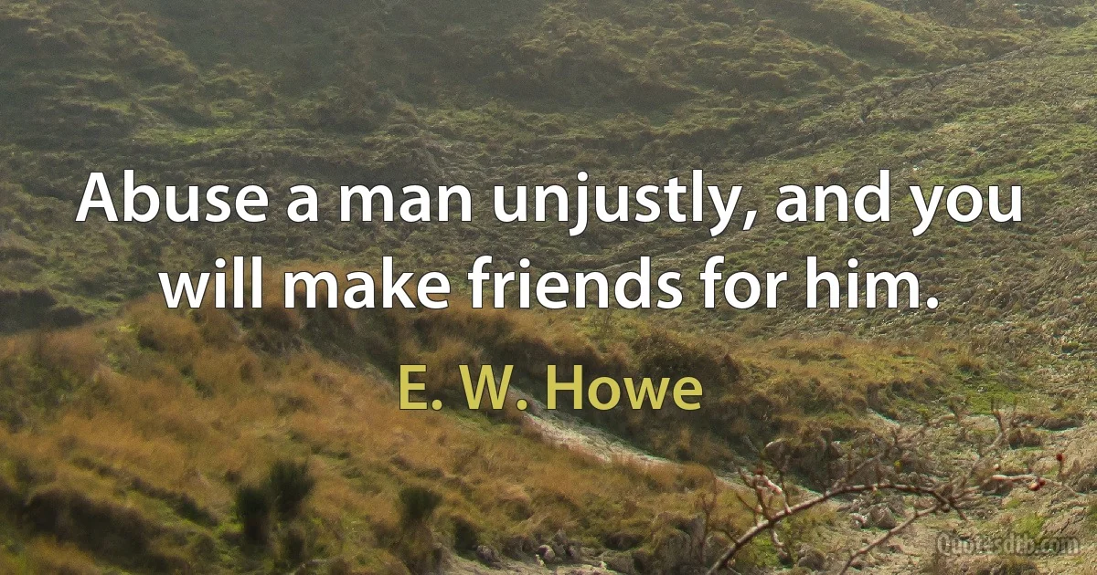 Abuse a man unjustly, and you will make friends for him. (E. W. Howe)