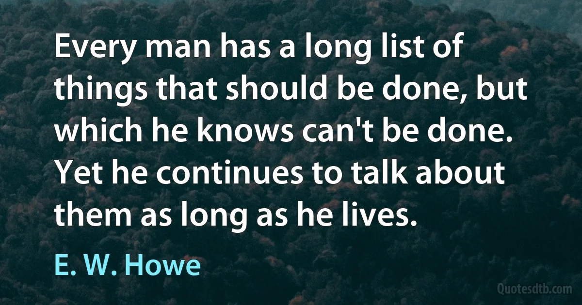 Every man has a long list of things that should be done, but which he knows can't be done. Yet he continues to talk about them as long as he lives. (E. W. Howe)