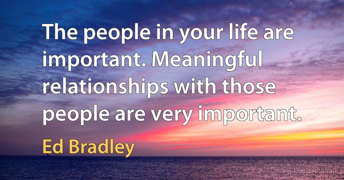 The people in your life are important. Meaningful relationships with those people are very important. (Ed Bradley)