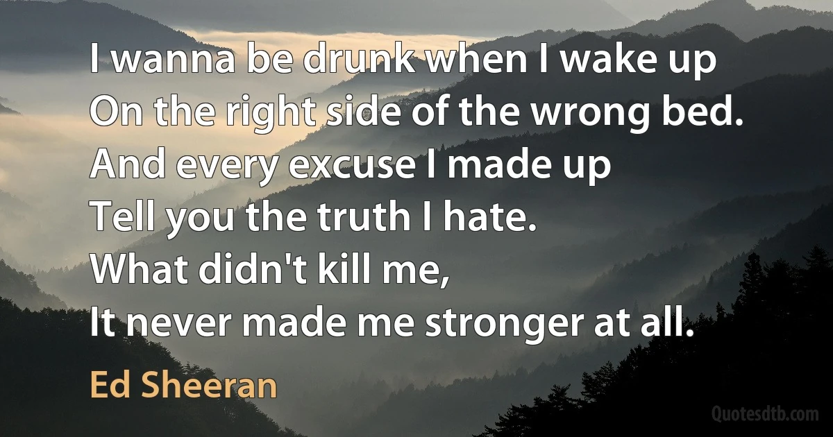 I wanna be drunk when I wake up
On the right side of the wrong bed.
And every excuse I made up
Tell you the truth I hate.
What didn't kill me,
It never made me stronger at all. (Ed Sheeran)