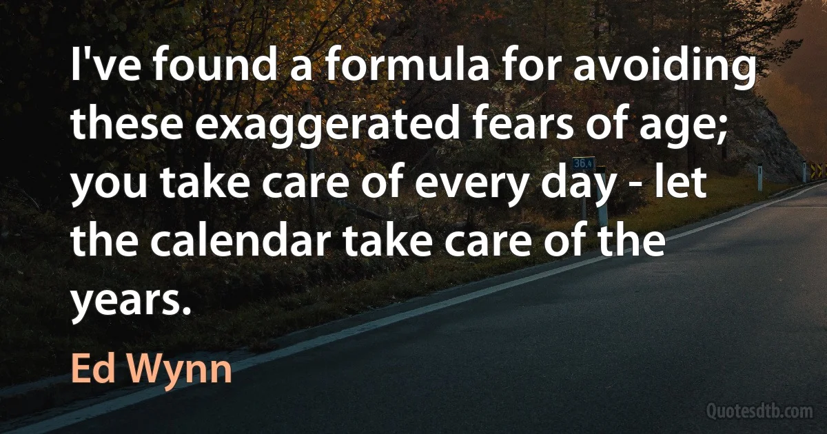 I've found a formula for avoiding these exaggerated fears of age; you take care of every day - let the calendar take care of the years. (Ed Wynn)