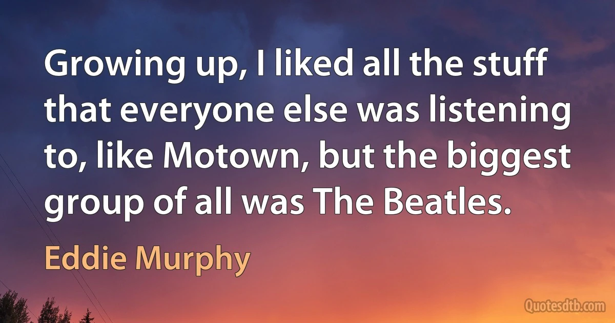 Growing up, I liked all the stuff that everyone else was listening to, like Motown, but the biggest group of all was The Beatles. (Eddie Murphy)