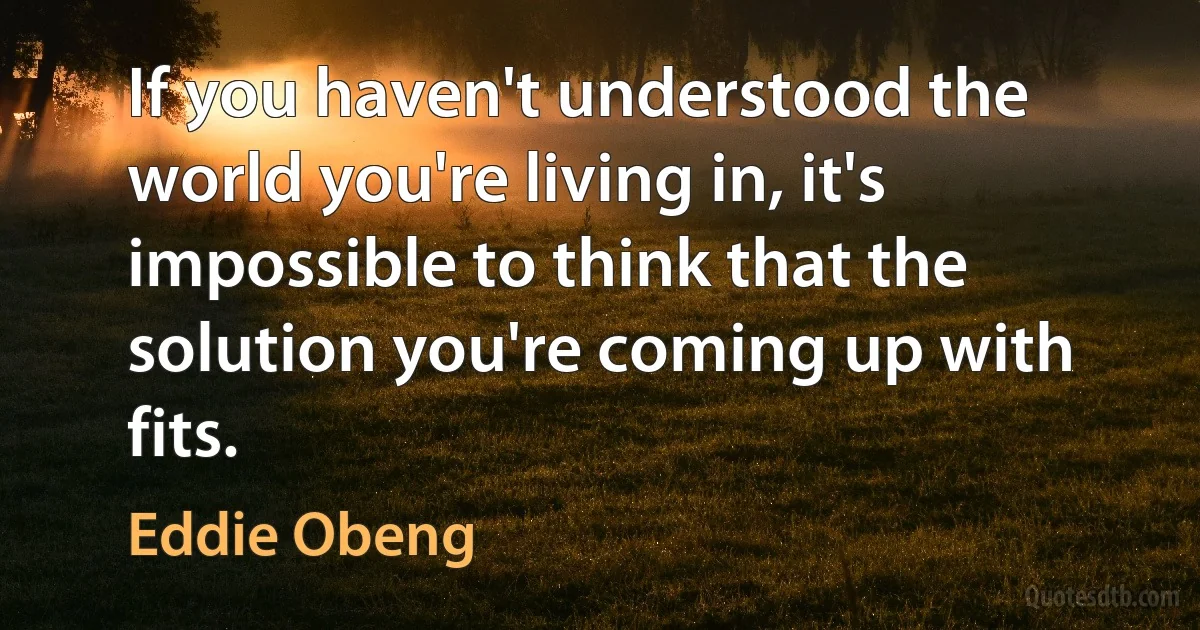 If you haven't understood the world you're living in, it's impossible to think that the solution you're coming up with fits. (Eddie Obeng)