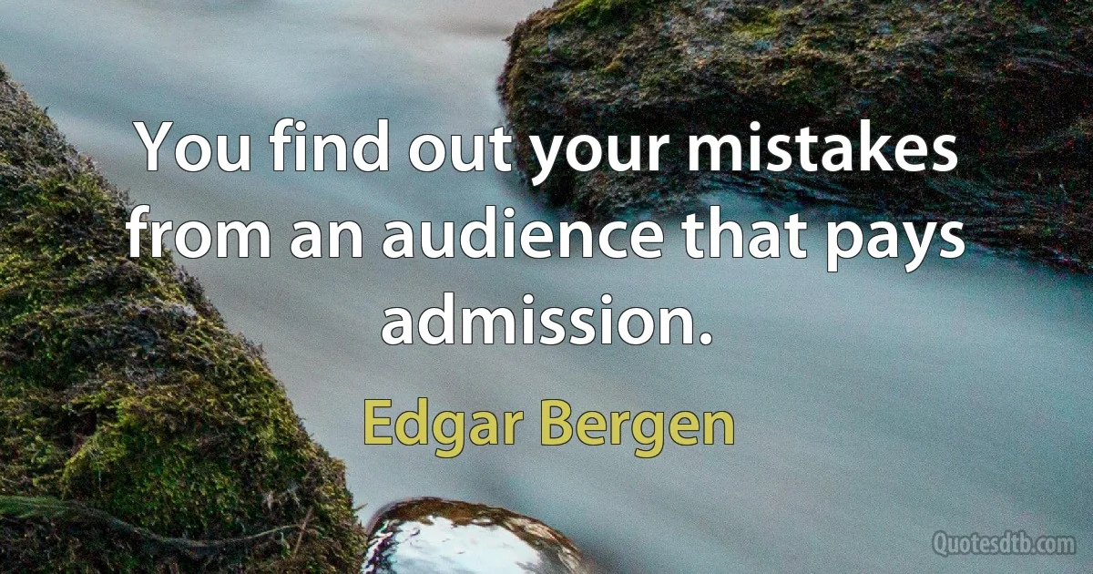 You find out your mistakes from an audience that pays admission. (Edgar Bergen)