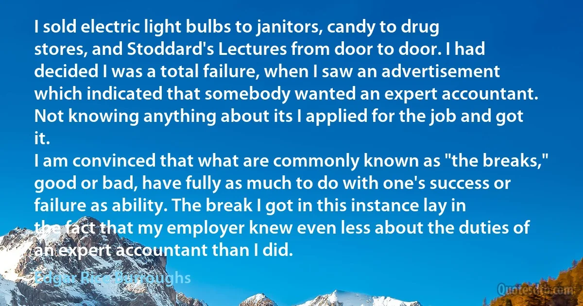 I sold electric light bulbs to janitors, candy to drug stores, and Stoddard's Lectures from door to door. I had decided I was a total failure, when I saw an advertisement which indicated that somebody wanted an expert accountant. Not knowing anything about its I applied for the job and got it.
I am convinced that what are commonly known as "the breaks," good or bad, have fully as much to do with one's success or failure as ability. The break I got in this instance lay in the fact that my employer knew even less about the duties of an expert accountant than I did. (Edgar Rice Burroughs)