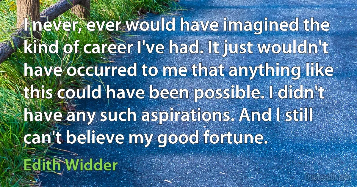 I never, ever would have imagined the kind of career I've had. It just wouldn't have occurred to me that anything like this could have been possible. I didn't have any such aspirations. And I still can't believe my good fortune. (Edith Widder)