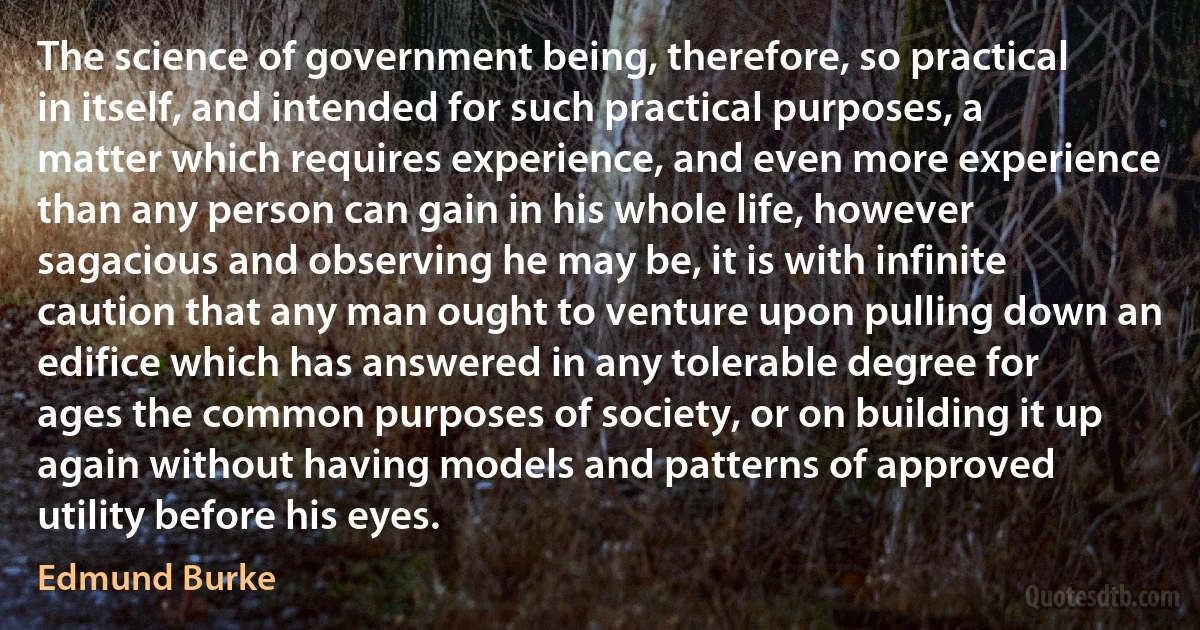 The science of government being, therefore, so practical in itself, and intended for such practical purposes, a matter which requires experience, and even more experience than any person can gain in his whole life, however sagacious and observing he may be, it is with infinite caution that any man ought to venture upon pulling down an edifice which has answered in any tolerable degree for ages the common purposes of society, or on building it up again without having models and patterns of approved utility before his eyes. (Edmund Burke)