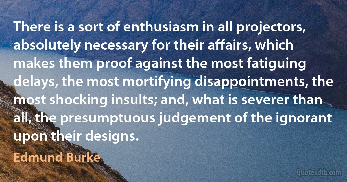 There is a sort of enthusiasm in all projectors, absolutely necessary for their affairs, which makes them proof against the most fatiguing delays, the most mortifying disappointments, the most shocking insults; and, what is severer than all, the presumptuous judgement of the ignorant upon their designs. (Edmund Burke)