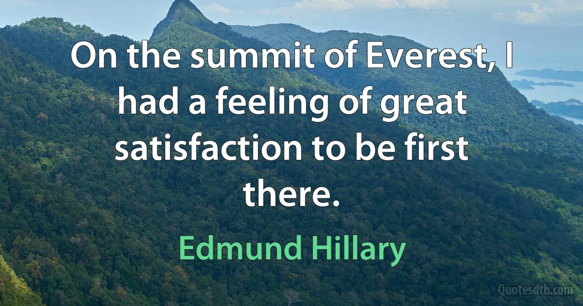 On the summit of Everest, I had a feeling of great satisfaction to be first there. (Edmund Hillary)