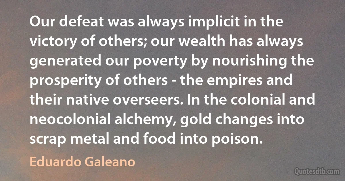 Our defeat was always implicit in the victory of others; our wealth has always generated our poverty by nourishing the prosperity of others - the empires and their native overseers. In the colonial and neocolonial alchemy, gold changes into scrap metal and food into poison. (Eduardo Galeano)