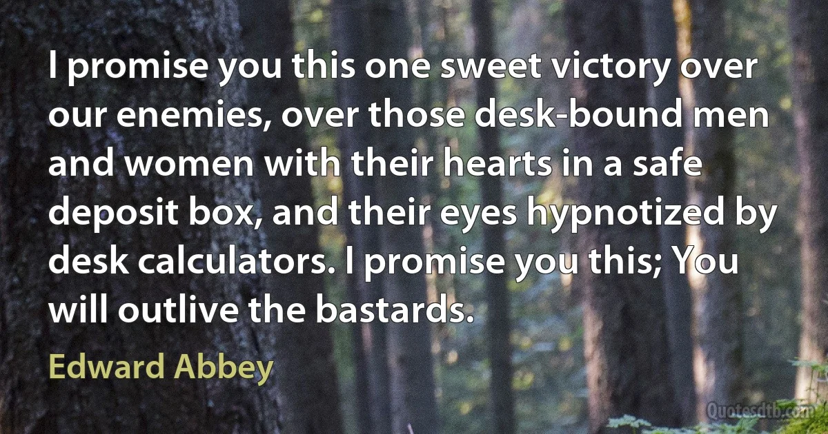 I promise you this one sweet victory over our enemies, over those desk-bound men and women with their hearts in a safe deposit box, and their eyes hypnotized by desk calculators. I promise you this; You will outlive the bastards. (Edward Abbey)