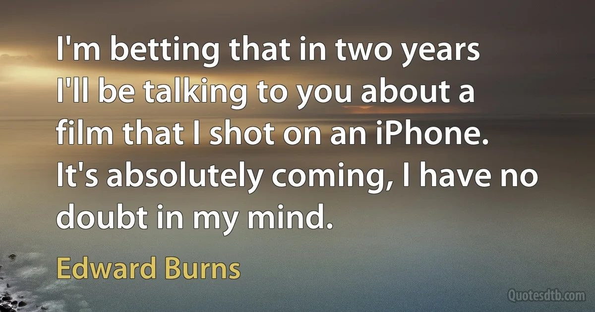 I'm betting that in two years I'll be talking to you about a film that I shot on an iPhone. It's absolutely coming, I have no doubt in my mind. (Edward Burns)