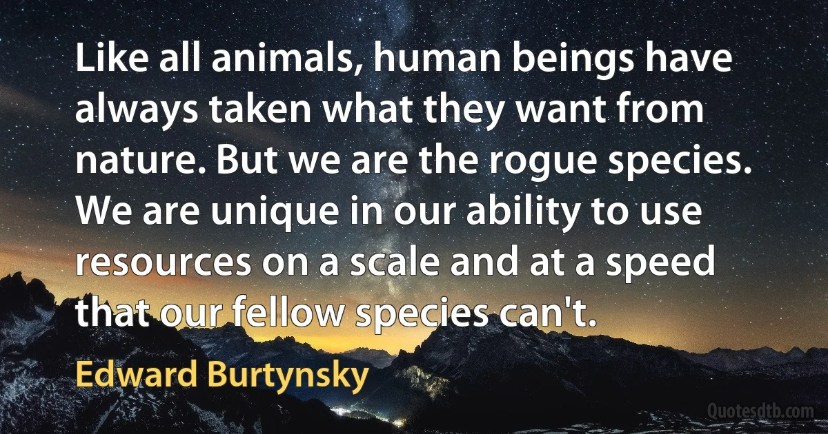 Like all animals, human beings have always taken what they want from nature. But we are the rogue species. We are unique in our ability to use resources on a scale and at a speed that our fellow species can't. (Edward Burtynsky)