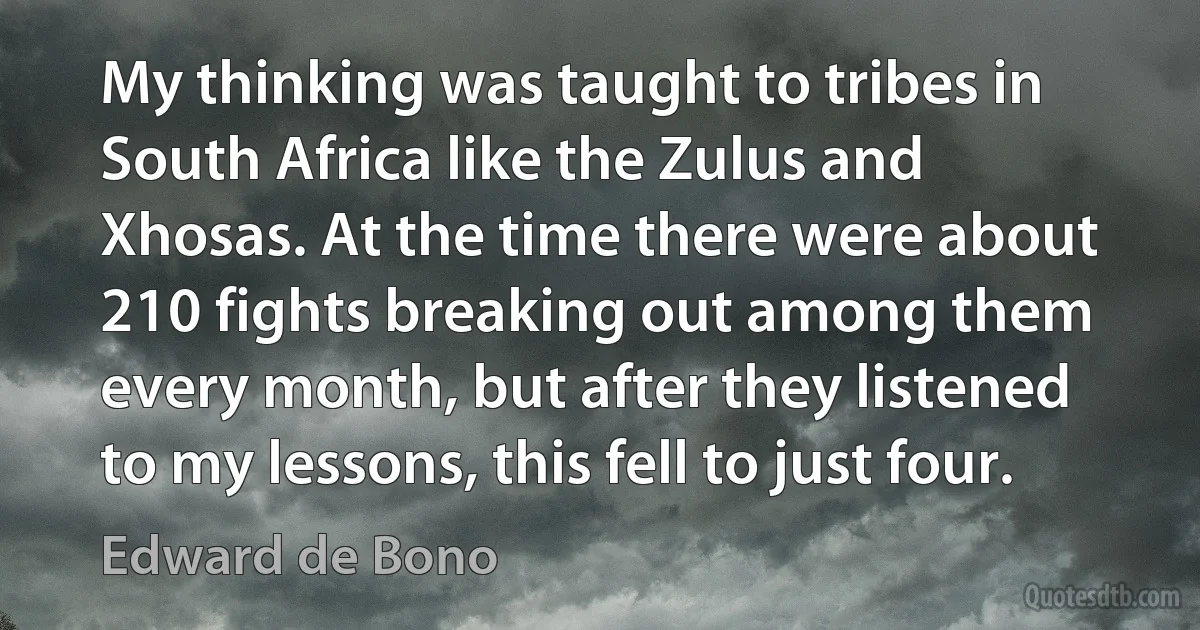 My thinking was taught to tribes in South Africa like the Zulus and Xhosas. At the time there were about 210 fights breaking out among them every month, but after they listened to my lessons, this fell to just four. (Edward de Bono)