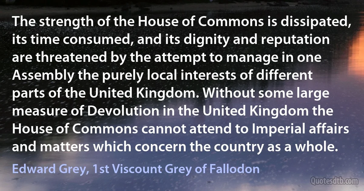 The strength of the House of Commons is dissipated, its time consumed, and its dignity and reputation are threatened by the attempt to manage in one Assembly the purely local interests of different parts of the United Kingdom. Without some large measure of Devolution in the United Kingdom the House of Commons cannot attend to Imperial affairs and matters which concern the country as a whole. (Edward Grey, 1st Viscount Grey of Fallodon)