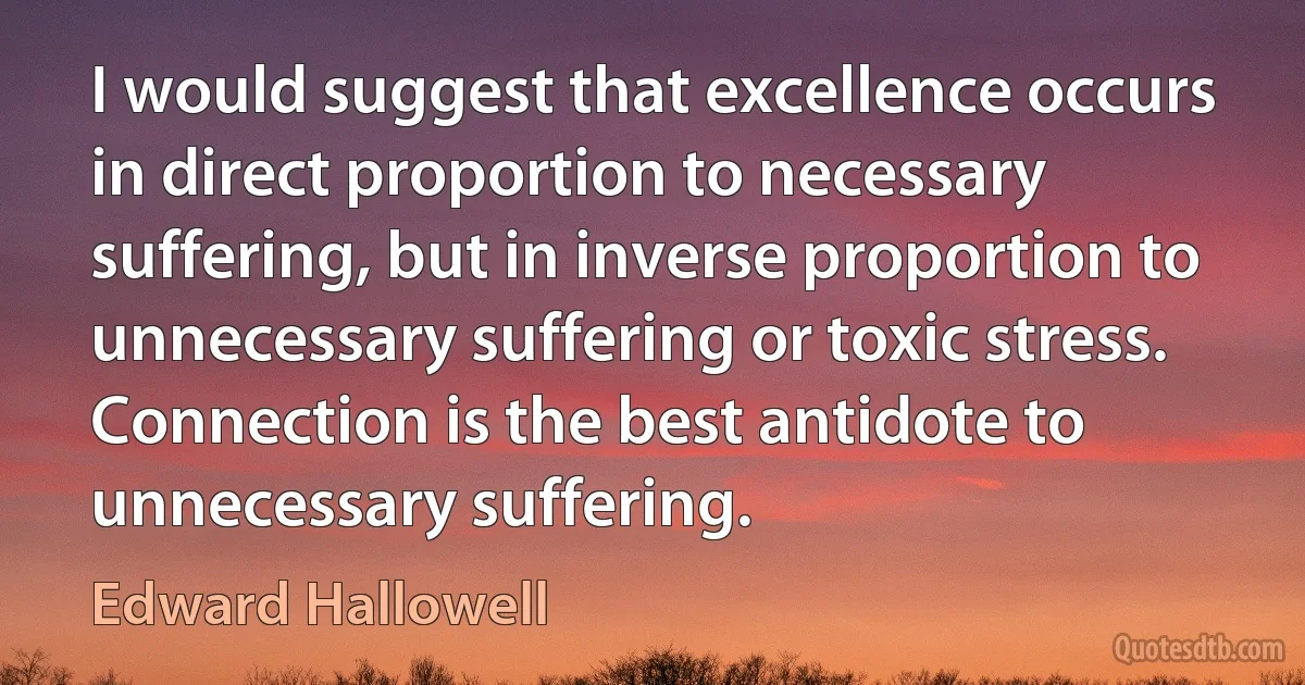 I would suggest that excellence occurs in direct proportion to necessary suffering, but in inverse proportion to unnecessary suffering or toxic stress. Connection is the best antidote to unnecessary suffering. (Edward Hallowell)