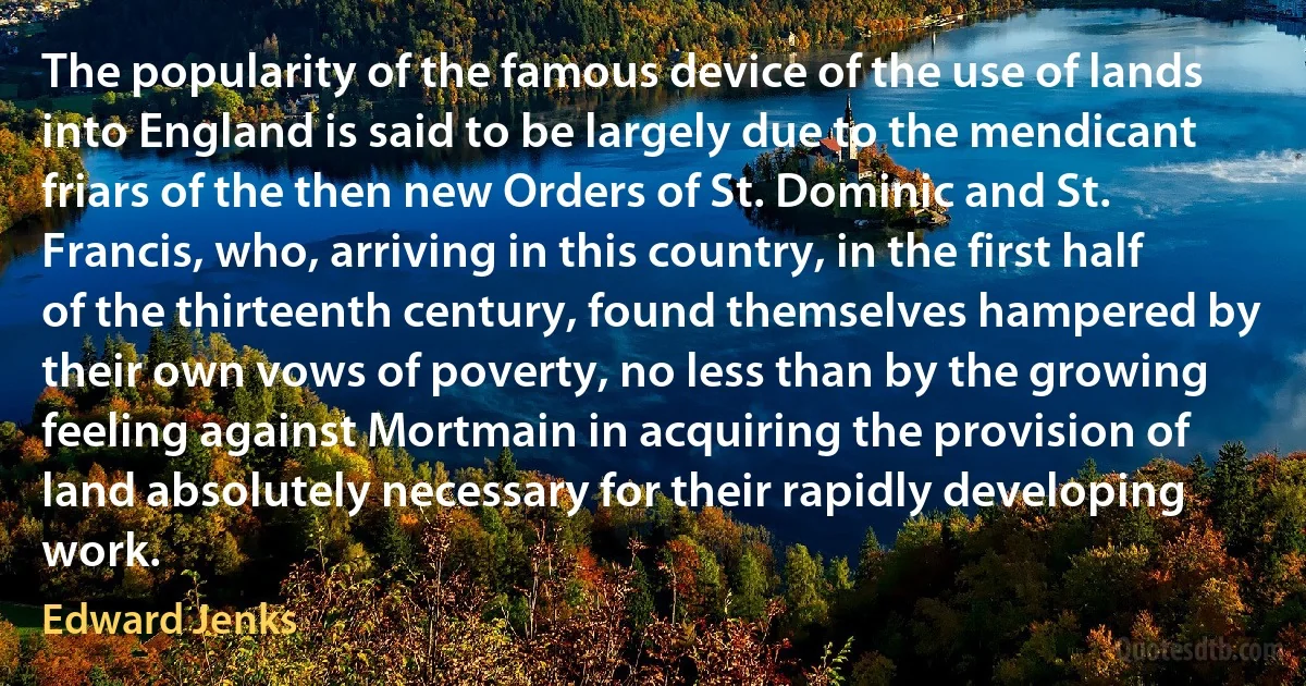 The popularity of the famous device of the use of lands into England is said to be largely due to the mendicant friars of the then new Orders of St. Dominic and St. Francis, who, arriving in this country, in the first half of the thirteenth century, found themselves hampered by their own vows of poverty, no less than by the growing feeling against Mortmain in acquiring the provision of land absolutely necessary for their rapidly developing work. (Edward Jenks)