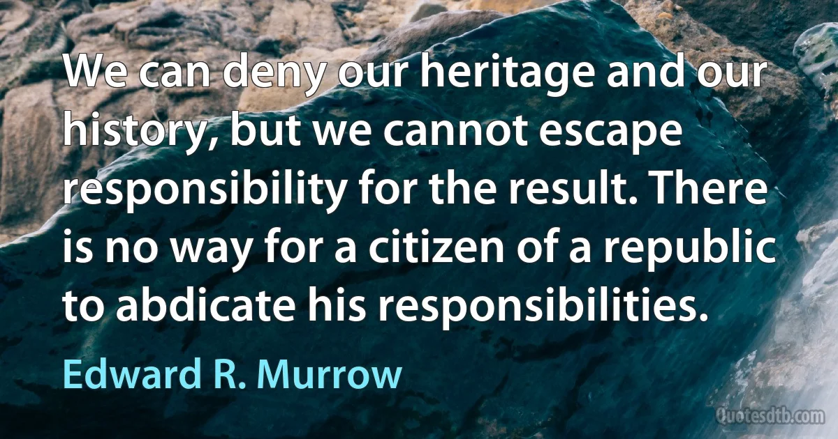 We can deny our heritage and our history, but we cannot escape responsibility for the result. There is no way for a citizen of a republic to abdicate his responsibilities. (Edward R. Murrow)