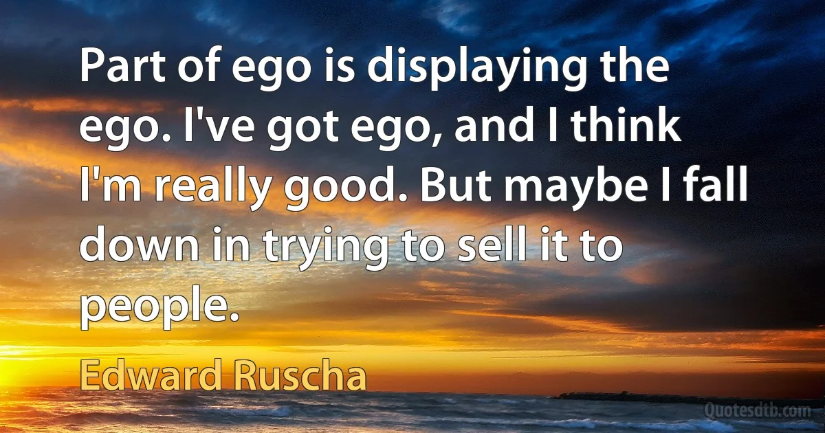 Part of ego is displaying the ego. I've got ego, and I think I'm really good. But maybe I fall down in trying to sell it to people. (Edward Ruscha)