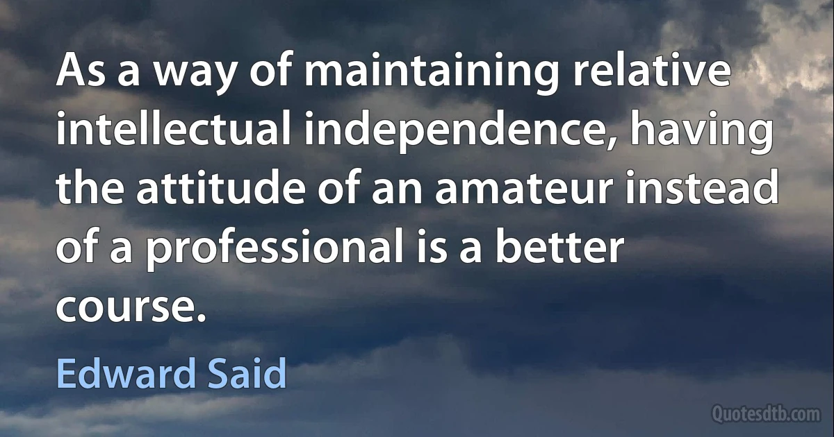 As a way of maintaining relative intellectual independence, having the attitude of an amateur instead of a professional is a better course. (Edward Said)