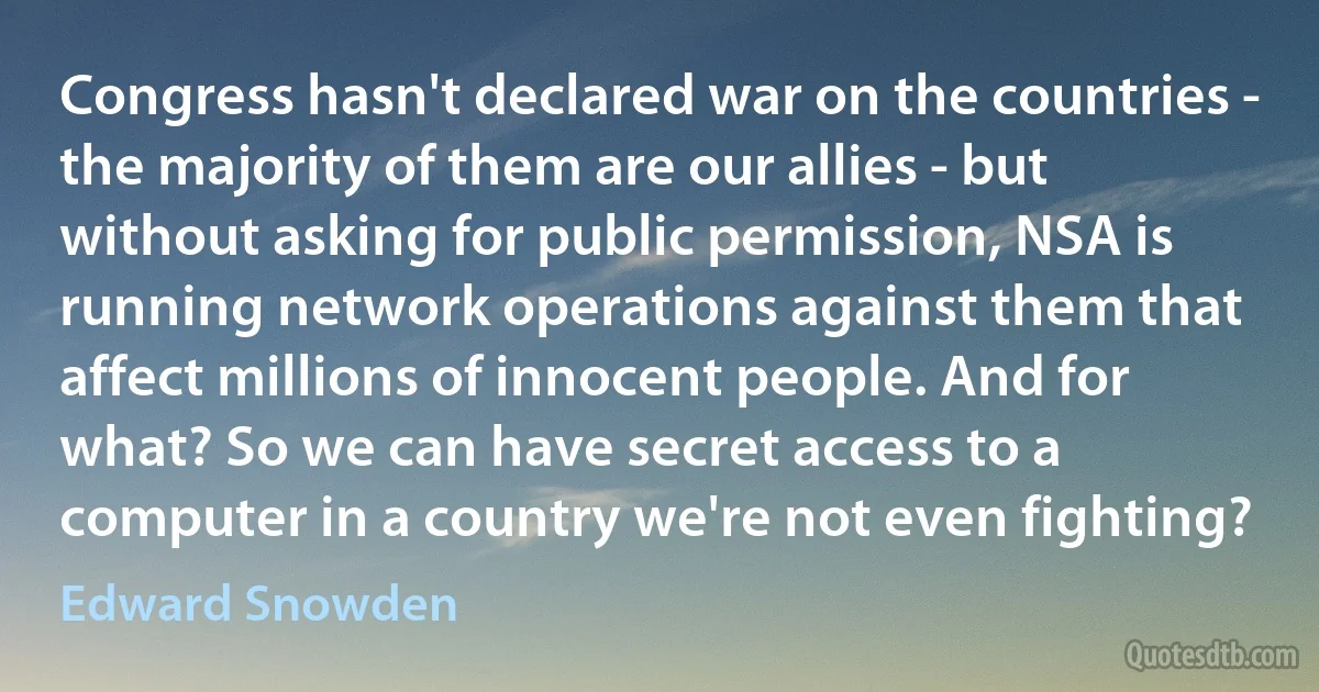 Congress hasn't declared war on the countries - the majority of them are our allies - but without asking for public permission, NSA is running network operations against them that affect millions of innocent people. And for what? So we can have secret access to a computer in a country we're not even fighting? (Edward Snowden)