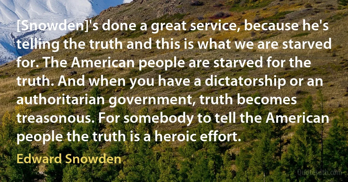 [Snowden]'s done a great service, because he's telling the truth and this is what we are starved for. The American people are starved for the truth. And when you have a dictatorship or an authoritarian government, truth becomes treasonous. For somebody to tell the American people the truth is a heroic effort. (Edward Snowden)