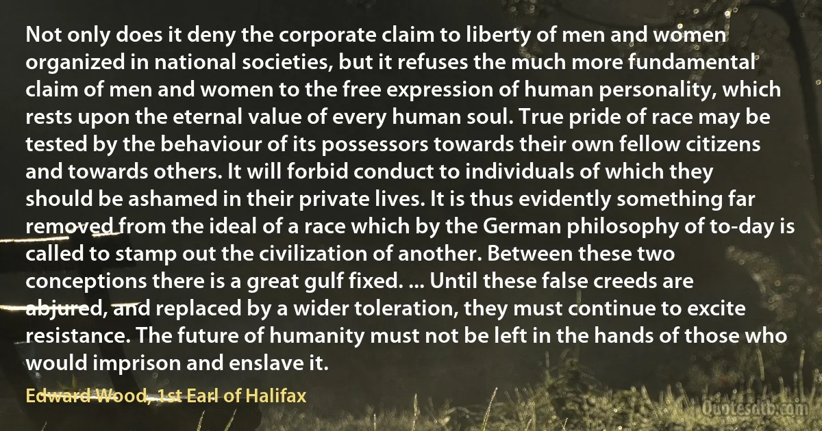 Not only does it deny the corporate claim to liberty of men and women organized in national societies, but it refuses the much more fundamental claim of men and women to the free expression of human personality, which rests upon the eternal value of every human soul. True pride of race may be tested by the behaviour of its possessors towards their own fellow citizens and towards others. It will forbid conduct to individuals of which they should be ashamed in their private lives. It is thus evidently something far removed from the ideal of a race which by the German philosophy of to-day is called to stamp out the civilization of another. Between these two conceptions there is a great gulf fixed. ... Until these false creeds are abjured, and replaced by a wider toleration, they must continue to excite resistance. The future of humanity must not be left in the hands of those who would imprison and enslave it. (Edward Wood, 1st Earl of Halifax)