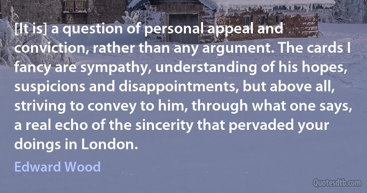 [It is] a question of personal appeal and conviction, rather than any argument. The cards I fancy are sympathy, understanding of his hopes, suspicions and disappointments, but above all, striving to convey to him, through what one says, a real echo of the sincerity that pervaded your doings in London. (Edward Wood)