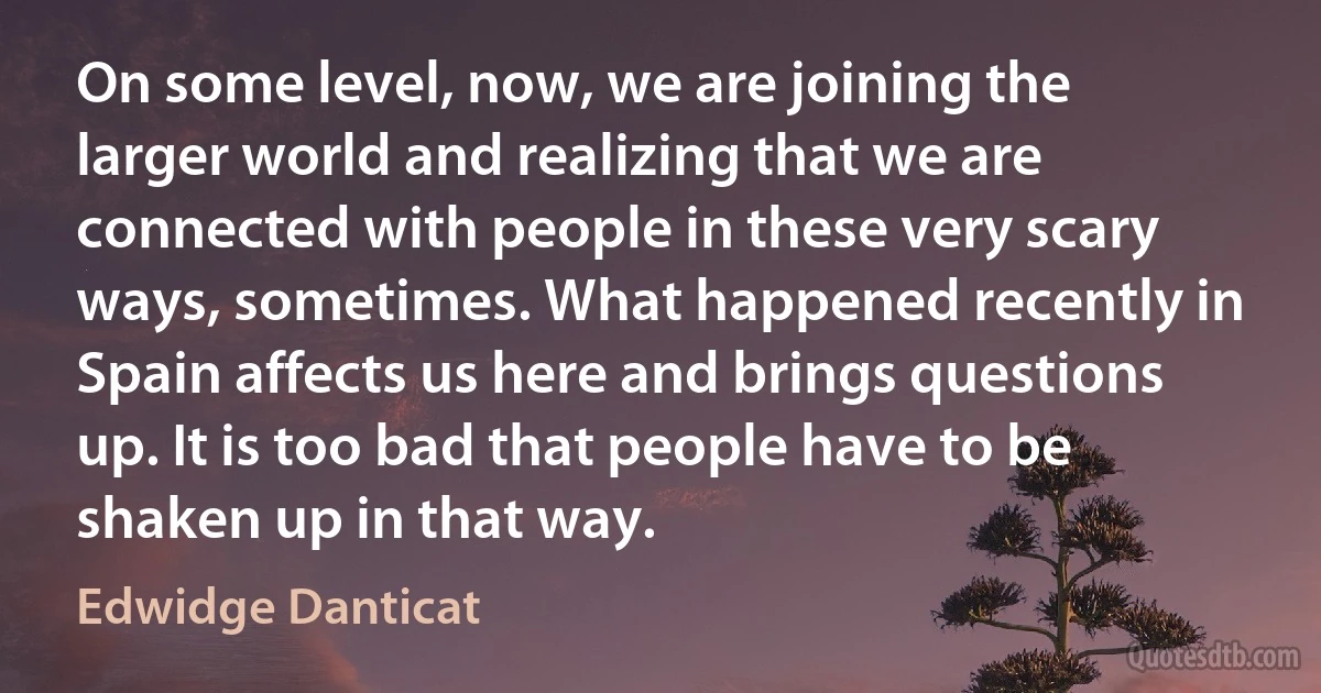 On some level, now, we are joining the larger world and realizing that we are connected with people in these very scary ways, sometimes. What happened recently in Spain affects us here and brings questions up. It is too bad that people have to be shaken up in that way. (Edwidge Danticat)