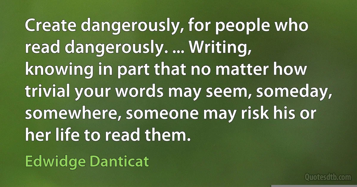 Create dangerously, for people who read dangerously. ... Writing, knowing in part that no matter how trivial your words may seem, someday, somewhere, someone may risk his or her life to read them. (Edwidge Danticat)