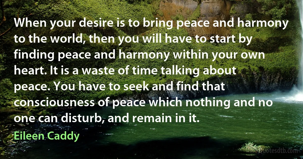 When your desire is to bring peace and harmony to the world, then you will have to start by finding peace and harmony within your own heart. It is a waste of time talking about peace. You have to seek and find that consciousness of peace which nothing and no one can disturb, and remain in it. (Eileen Caddy)