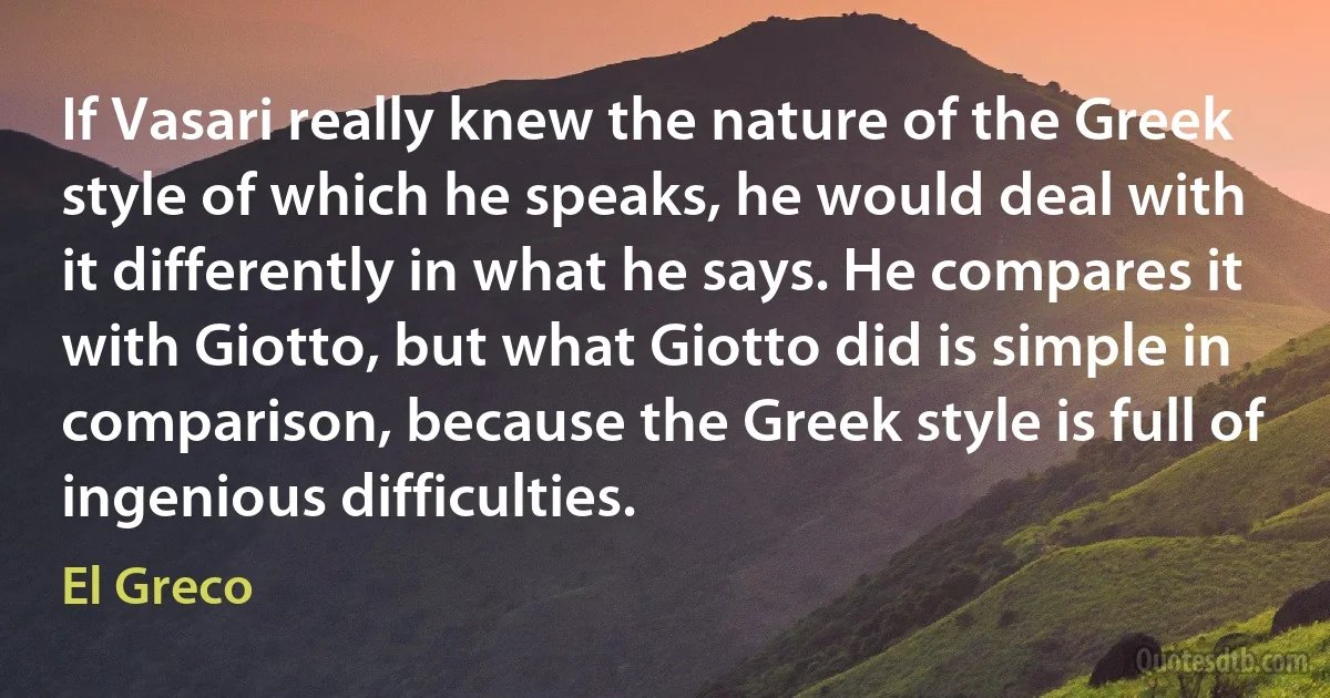 If Vasari really knew the nature of the Greek style of which he speaks, he would deal with it differently in what he says. He compares it with Giotto, but what Giotto did is simple in comparison, because the Greek style is full of ingenious difficulties. (El Greco)